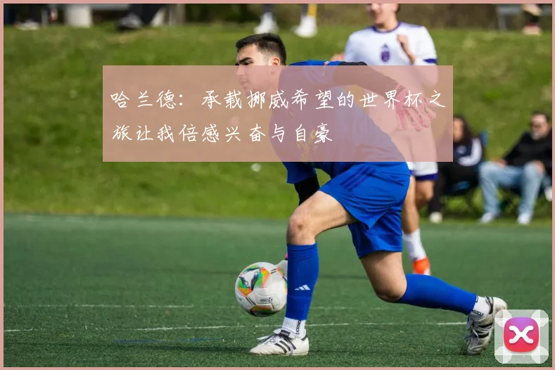 哈兰德：承载挪威希望的世界杯之旅让我倍感兴奋与自豪