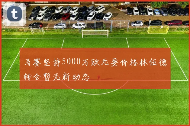 马赛坚持5000万欧元要价格林伍德转会暂无新动态