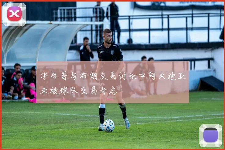 字母哥与布朗交易讨论中阿夫迪亚未被球队交易考虑