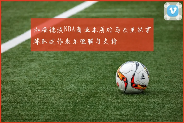 加福德谈NBA商业本质对乌杰里执掌球队运作表示理解与支持