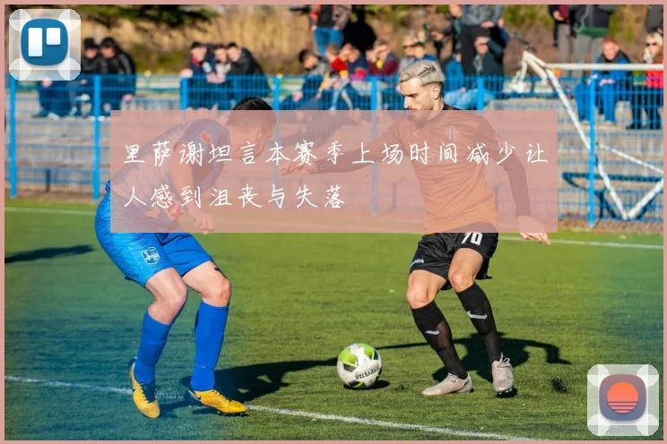 里萨谢坦言本赛季上场时间减少让人感到沮丧与失落