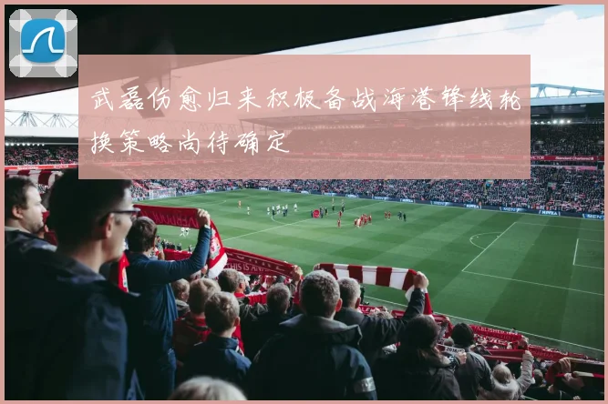 武磊伤愈归来积极备战海港锋线轮换策略尚待确定