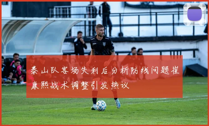 泰山队客场失利后分析防线问题崔康熙战术调整引发热议