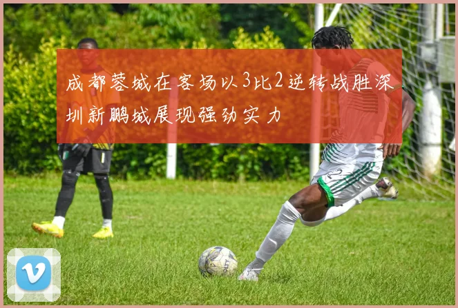 成都蓉城在客场以3比2逆转战胜深圳新鹏城展现强劲实力