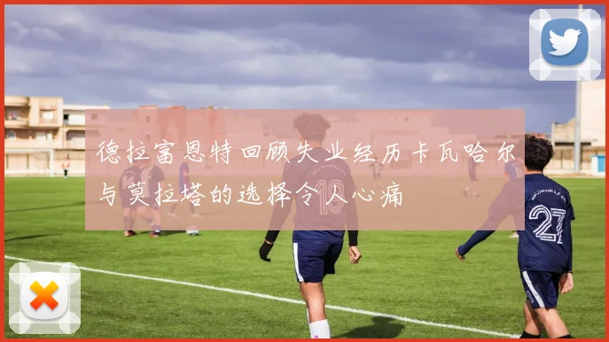 德拉富恩特回顾失业经历卡瓦哈尔与莫拉塔的选择令人心痛