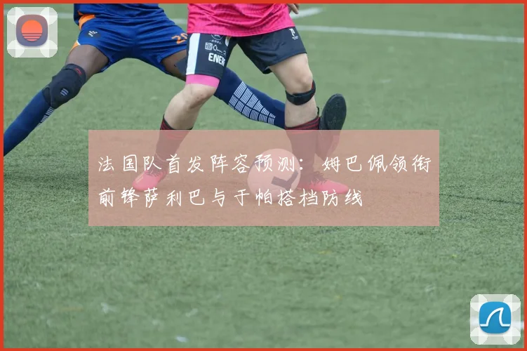 法国队首发阵容预测：姆巴佩领衔前锋萨利巴与于帕搭档防线