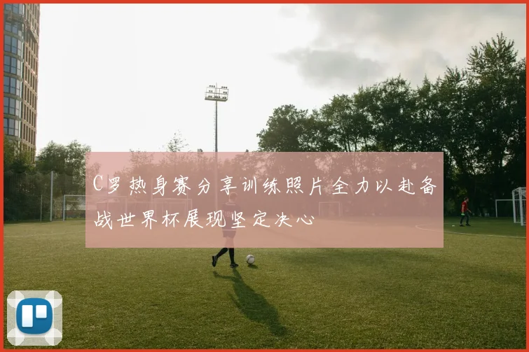 C罗热身赛分享训练照片全力以赴备战世界杯展现坚定决心