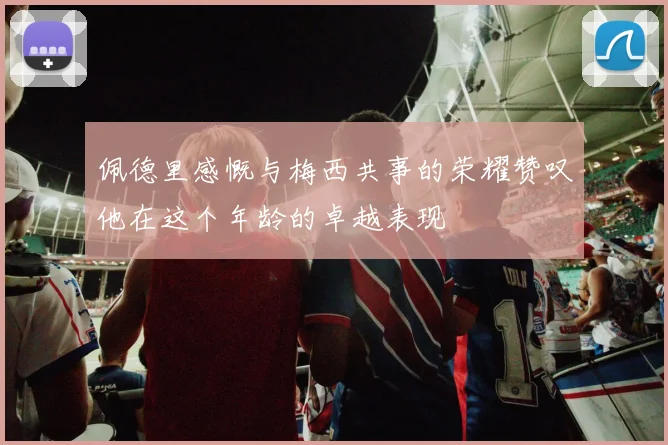 佩德里感慨与梅西共事的荣耀赞叹他在这个年龄的卓越表现