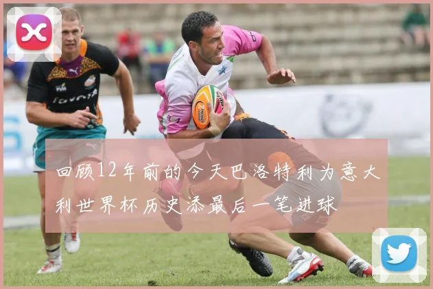 回顾12年前的今天巴洛特利为意大利世界杯历史添最后一笔进球