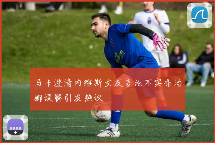 马卡澄清内维斯女友言论不实乔治娜误解引发热议