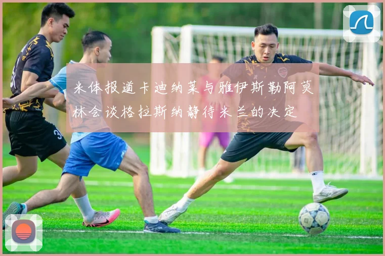 米体报道卡迪纳莱与雅伊斯勒阿莫林会谈格拉斯纳静待米兰的决定