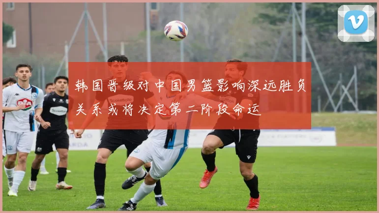韩国晋级对中国男篮影响深远胜负关系或将决定第二阶段命运