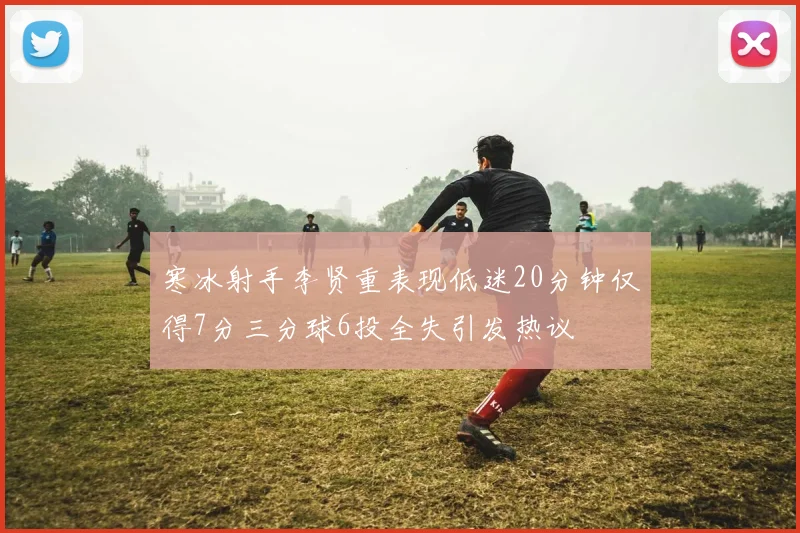 寒冰射手李贤重表现低迷20分钟仅得7分三分球6投全失引发热议