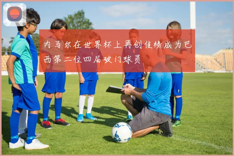 内马尔在世界杯上再创佳绩成为巴西第二位四届破门球员