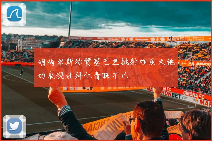 胡梅尔斯称赞塞巴里挑射难度大他的表现让拜仁青睐不已