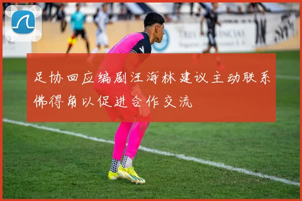 足协回应编剧汪海林建议主动联系佛得角以促进合作交流