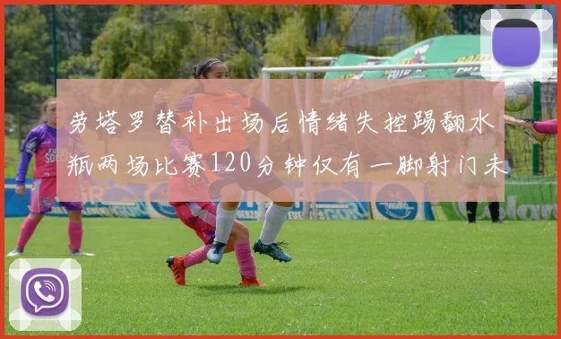 劳塔罗替补出场后情绪失控踢翻水瓶两场比赛120分钟仅有一脚射门未能进球