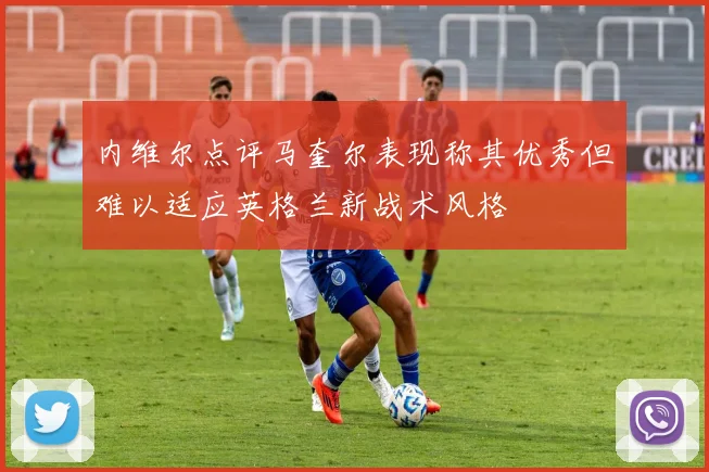 内维尔点评马奎尔表现称其优秀但难以适应英格兰新战术风格