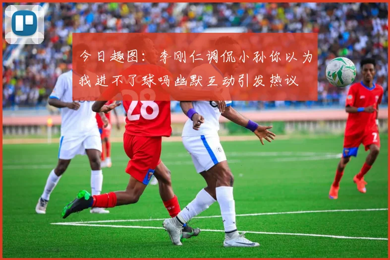 今日趣图：李刚仁调侃小孙你以为我进不了球吗幽默互动引发热议