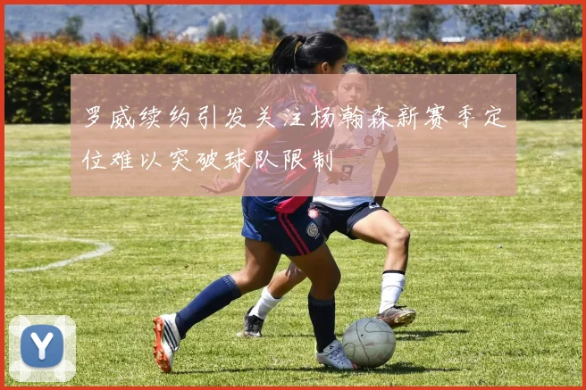 罗威续约引发关注杨瀚森新赛季定位难以突破球队限制