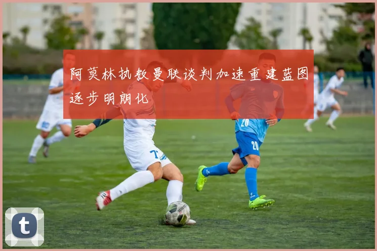 阿莫林执教曼联谈判加速重建蓝图逐步明朗化